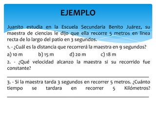 Juanito estudia en la Escuela Secundaria Benito Juárez, su
maestra de ciencias le dijo que ella recorre 5 metros en línea
recta de lo largo del patio en 3 segundos.
1. - ¿Cuál es la distancia que recorrerá la maestra en 9 segundos?
a) 10 m b) 15 m d) 20 m c) 18 m
2. - ¿Qué velocidad alcanzo la maestra si su recorrido fue
constante?
______________________________________________________
3. - Si la maestra tarda 3 segundos en recorrer 5 metros. ¿Cuánto
tiempo se tardara en recorrer 5 Kilómetros?
______________________________________________________
EJEMPLO
 