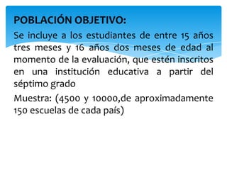 POBLACIÓN OBJETIVO:
Se incluye a los estudiantes de entre 15 años
tres meses y 16 años dos meses de edad al
momento de la evaluación, que estén inscritos
en una institución educativa a partir del
séptimo grado
Muestra: (4500 y 10000,de aproximadamente
150 escuelas de cada país)
 