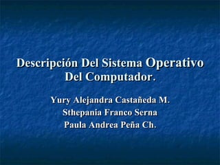 Descripción Del Sistema  Operativo  Del Computador. Yury Alejandra Castañeda M. Sthepania Franco Serna Paula Andrea Peña Ch. 