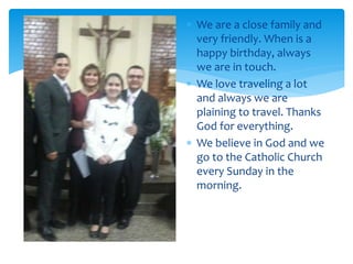  We are a close family and
very friendly. When is a
happy birthday, always
we are in touch.
 We love traveling a lot
and always we are
plaining to travel. Thanks
God for everything.
 We believe in God and we
go to the Catholic Church
every Sunday in the
morning.
 