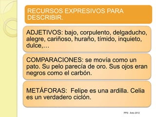 RECURSOS EXPRESIVOS PARA
DESCRIBIR.

ADJETIVOS: bajo, corpulento, delgaducho,
alegre, cariñoso, huraño, tímido, inquieto,
dulce,…

COMPARACIONES: se movía como un
pato. Su pelo parecía de oro. Sus ojos eran
negros como el carbón.

METÁFORAS: Felipe es una ardilla. Celia
es un verdadero ciclón.

                                  PPS: Anto 2012
 