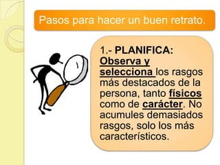 Pasos para hacer un buen retrato.

            1.- PLANIFICA:
            Observa y
            selecciona los rasgos
            más destacados de la
            persona, tanto físicos
            como de carácter. No
            acumules demasiados
            rasgos, solo los más
            característicos.
 