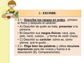 2.- ESCRIBE:

• 2.1.- Describe los rasgos en orden, primero
  el físico y después el carácter:
  • A) Describir de quién se trata, presentar a la
    persona.
  • B) Describir sus rasgos físicos: cara, ojos,
    pelo, nariz, cuerpo… y forma de vestir (ropa).
  • C) Describir su carácter: cómo es, cómo
    piensa, qué le gusta…
• 2.2.- Elige bien las palabras y utiliza recursos
  expresivos para dar viveza y fuerza a la
  descripción (Ej. Comparaciones).
 