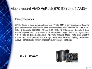 Motherboard AMD AsRock 970 Extreme4 AM3+
Especificaciones
CPU - Soporte para procesadores con zócalo AM3 + procesadores - Soporte
para procesadores con zócalo AM3 procesadores: AMD Phenom ™ II X6 / X4 /
X3 / X2 (excepto 920/940) / Athlon II X4 / X3 / X2 / Sempron - Soporta 8-Core
CPU - Soporta UCC característica (Unlock CPU Core) - Diseño de Digi Poder V4 + 1 Fase de diseño de energía - Apoya CPU hasta 140W - AMD Cool Quiet 'n'
- FSB 2400 MHz (4,8 GT / s) - Apoya Tecnología de Overclocking Desatado Apoya Tecnología de Hyper -Transport 3.0 (HT 3.0) Tecnología

Precio: $330,000

 