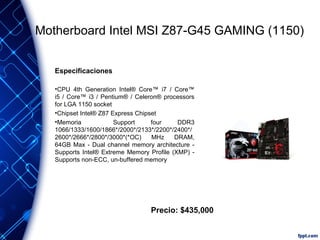 Motherboard Intel MSI Z87-G45 GAMING (1150)
Especificaciones
•CPU 4th Generation Intel® Core™ i7 / Core™
i5 / Core™ i3 / Pentium® / Celeron® processors
for LGA 1150 socket
•Chipset Intel® Z87 Express Chipset
•Memoria
Support
four
DDR3
1066/1333/1600/1866*/2000*/2133*/2200*/2400*/
2600*/2666*/2800*/3000*(*OC)
MHz
DRAM,
64GB Max - Dual channel memory architecture Supports Intel® Extreme Memory Profile (XMP) Supports non-ECC, un-buffered memory

Precio: $435,000

 
