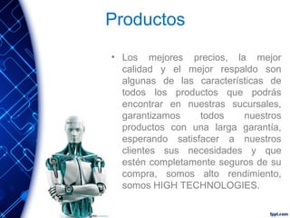 Productos
• Los mejores precios, la mejor
calidad y el mejor respaldo son
algunas de las características de
todos los productos que podrás
encontrar en nuestras sucursales,
garantizamos
todos
nuestros
productos con una larga garantía,
esperando satisfacer a nuestros
clientes sus necesidades y que
estén completamente seguros de su
compra, somos alto rendimiento,
somos HIGH TECHNOLOGIES.

 