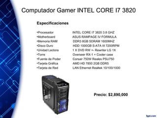 Computador Gamer INTEL CORE I7 3820
Especificaciones
•Procesador
•Motherboard
•Memoria RAM
•Disco Duro
•Unidad Lectora
•Torre
•Fuente de Poder
•Tarjeta Gráfica
•Tarjeta de Red

INTEL CORE I7 3820 3.8 GHZ
ASUS RAMPAGE IV FORMULA
DDR3 8GB SDRAM 1600MHZ
HDD 1000GB S-ATA III 7200RPM
1 X DVD RW +- Rewriter LG 1X
Overseer RX-1 + Cooler case
Corsair 750W Reales PSU750
AMD HD 7850 2GB DDR5
LAN Ethernet Realtek 10/100/1000

Precio: $2,890,000

 