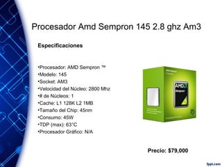 Procesador Amd Sempron 145 2.8 ghz Am3
Especificaciones

•Procesador: AMD Sempron ™
•Modelo: 145
•Socket: AM3
•Velocidad del Núcleo: 2800 Mhz
•# de Núcleos: 1
•Cache: L1 128K L2 1MB
•Tamaño del Chip: 45nm
•Consumo: 45W
•TDP (max): 63°C
•Procesador Gráfico: N/A

Precio: $79,000

 