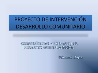 PROYECTO DE INTERVENCIÓN DESARROLLO COMUNITARIO CARATERÍSTICAS  GENERALES DEL PROYECTO DE INTERVENCIÓN Primera etapa  