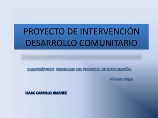 PROYECTO DE INTERVENCIÓN DESARROLLO COMUNITARIO CARATERÍSTICAS  GENERALES DEL PROYECTO DE INTERVENCIÓN Primera etapa ISAAC CARRILLO JIMENEZ  