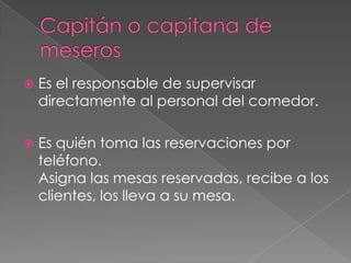 

Es el responsable de supervisar
directamente al personal del comedor.



Es quién toma las reservaciones por
teléfono.
Asigna las mesas reservadas, recibe a los
clientes, los lleva a su mesa.

 