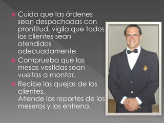 Cuida que las órdenes
sean despachadas con
prontitud, vigila que todos
los clientes sean
atendidos
adecuadamente.
 Comprueba que las
mesas vestidas sean
vueltas a montar.
 Recibe las quejas de los
clientes.
Atiende los reportes de los
meseros y los entrena.


 