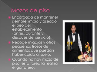 Encargada de mantener
siempre limpio y aseado
el piso del
establecimiento
(antes, durante y
después del servicio).
 Recoge migajas y otros
pequeños trozos de
alimentos que puedan
haber caído al suelo.
 Cuando no hay mozo de
piso, esta tarea la realiza
el garrotero.


 