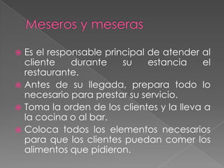 Es el responsable principal de atender al
cliente
durante
su
estancia
el
restaurante.
 Antes de su llegada, prepara todo lo
necesario para prestar su servicio.
 Toma la orden de los clientes y la lleva a
la cocina o al bar.
 Coloca todos los elementos necesarios
para que los clientes puedan comer los
alimentos que pidieron.


 