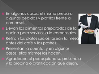 






En algunos casos, él mismo prepara
algunas bebidas y platillos frente al
comensal.
Llevan los alimentos preparados de la
cocina para servirlos a lo comensales.
Retiran los platos sucios, asean la mesa
antes del café y los postres.
Presentan la cuenta, y en algunos
casos, ellos mismos las hacen.
Agradecen al parroquiano su presencia
y la propina o gratificación que dejan.

 