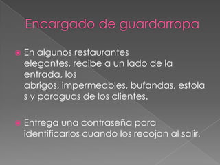 

En algunos restaurantes
elegantes, recibe a un lado de la
entrada, los
abrigos, impermeables, bufandas, estola
s y paraguas de los clientes.



Entrega una contraseña para
identificarlos cuando los recojan al salir.

 