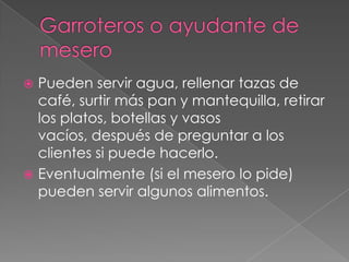 Pueden servir agua, rellenar tazas de
café, surtir más pan y mantequilla, retirar
los platos, botellas y vasos
vacíos, después de preguntar a los
clientes si puede hacerlo.
 Eventualmente (si el mesero lo pide)
pueden servir algunos alimentos.


 