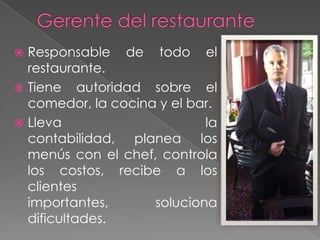 Responsable de todo el
restaurante.
 Tiene autoridad sobre el
comedor, la cocina y el bar.
 Lleva
la
contabilidad, planea los
menús con el chef, controla
los costos, recibe a los
clientes
importantes,
soluciona
dificultades.


 