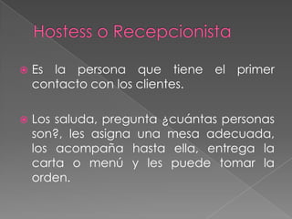 

Es la persona que tiene el primer
contacto con los clientes.



Los saluda, pregunta ¿cuántas personas
son?, les asigna una mesa adecuada,
los acompaña hasta ella, entrega la
carta o menú y les puede tomar la
orden.

 