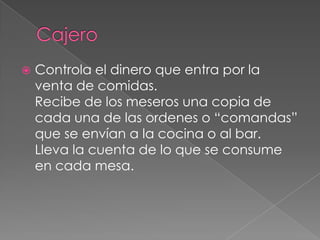 

Controla el dinero que entra por la
venta de comidas.
Recibe de los meseros una copia de
cada una de las ordenes o “comandas”
que se envían a la cocina o al bar.
Lleva la cuenta de lo que se consume
en cada mesa.

 