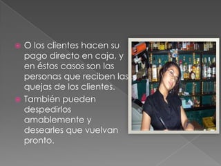 O los clientes hacen su
pago directo en caja, y
en éstos casos son las
personas que reciben las
quejas de los clientes.
 También pueden
despedirlos
amablemente y
desearles que vuelvan
pronto.


 