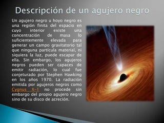 Un agujero negro u hoyo negro es
una región finita del espacio en
cuyo interior existe una
concentración de masa lo
suficientemente elevada para
generar un campo gravitatorio tal
que ninguna partícula material, ni
siquiera la luz, puede escapar de
ella. Sin embargo, los agujeros
negros pueden ser capaces de
emitir radiación, lo cual fue
conjeturado por Stephen Hawking
en los años 1970. La radiación
emitida por agujeros negros como
Cygnus X-1 no procede sin
embargo del propio agujero negro
sino de su disco de acreción.
 