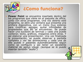 ¿Como funciona?
 Power Point se encuentra insertado dentro del
los programas que viene en el paquete de office,
junto con otros programas. Una vez abierto este
programa, se abre una ventana que presenta una
primera diapositiva, con un menú muy extenso
para modificar, agregar, quitar infinidades de
propiedades que allí se encuentran. Se puede
hacer una sucesión de laminas y cada una puede
contener, texto, gráficos, imágenes entre otras. Y
así elaborar una presentación. Una vez finalizada
la presentación, se puede observar a pantalla
completa y ver las animaciones y cada una de
ella puede ir pasando automáticamente según
como se configure y así tener un excelente
material de apoyo visual. (aunque se le puede
insertar también “audio”)
 