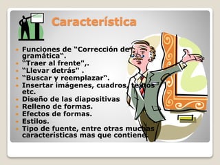 Característica
 Funciones de “Corrección de
gramática“.
 “Traer al frente",.
 “Llevar detrás" .
 “Buscar y reemplazar“.
 Insertar imágenes, cuadros, textos
etc.
 Diseño de las diapositivas
 Relleno de formas.
 Efectos de formas.
 Estilos.
 Tipo de fuente, entre otras muchas
características mas que contiene.
 
