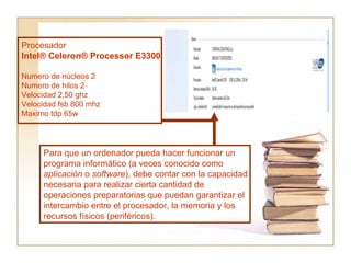 Procesador Intel® Celeron® Processor E3300  Numero de núcleos 2 Numero de hilos 2 Velocidad 2,50 ghz Velocidad fsb 800 mhz Maximo tdp 65w Para que un ordenador pueda hacer funcionar un programa informático (a veces conocido como  aplicación  o  software ), debe contar con la capacidad necesaria para realizar cierta cantidad de operaciones preparatorias que puedan garantizar el intercambio entre el procesador, la memoria y los recursos físicos (periféricos).  