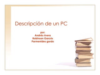 Descripción de un PC por: Andrés rivera Robinson Garcés Parmenides gordo 
