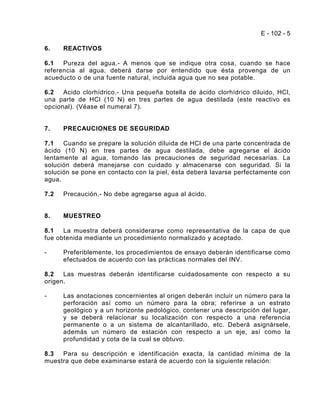 E - 102 - 5

6.    REACTIVOS

6.1   Pureza del agua.- A menos que se indique otra cosa, cuando se hace
referencia al agua, deberá darse por entendido que ésta provenga de un
acueducto o de una fuente natural, incluida agua que no sea potable.

6.2   Acido clorhídrico.- Una pequeña botella de ácido clorhídrico diluido, HCl,
una parte de HCl (10 N) en tres partes de agua destilada (este reactivo es
opcional). (Véase el numeral 7).


7.    PRECAUCIONES DE SEGURIDAD

7.1   Cuando se prepare la solución diluida de HCl de una parte concentrada de
ácido (10 N) en tres partes de agua destilada, debe agregarse el ácido
lentamente al agua, tomando las precauciones de seguridad necesarias. La
solución deberá manejarse con cuidado y almacenarse con seguridad. Si la
solución se pone en contacto con la piel, ésta deberá lavarse perfectamente con
agua.

7.2   Precaución.- No debe agregarse agua al ácido.


8.    MUESTREO

8.1   La muestra deberá considerarse como representativa de la capa de que
fue obtenida mediante un procedimiento normalizado y aceptado.

-     Preferiblemente, los procedimientos de ensayo deberán identificarse como
      efectuados de acuerdo con las prácticas normales del INV.

8.2   Las muestras deberán identificarse cuidadosamente con respecto a su
origen.

-     Las anotaciones concernientes al origen deberán incluir un número para la
      perforación así como un número para la obra; referirse a un estrato
      geológico y a un horizonte pedológico, contener una descripción del lugar,
      y se deberá relacionar su localización con respecto a una referencia
      permanente o a un sistema de alcantarillado, etc. Deberá asignársele,
      además un número de estación con respecto a un eje, así como la
      profundidad y cota de la cual se obtuvo.

8.3  Para su descripción e identificación exacta, la cantidad mínima de la
muestra que debe examinarse estará de acuerdo con la siguiente relación:
 