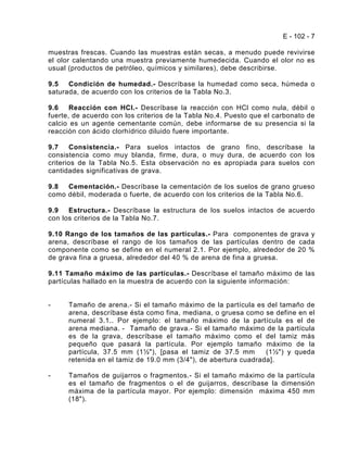E - 102 - 7

muestras frescas. Cuando las muestras están secas, a menudo puede revivirse
el olor calentando una muestra previamente humedecida. Cuando el olor no es
usual (productos de petróleo, químicos y similares), debe describirse.

9.5   Condición de humedad.- Descríbase la humedad como seca, húmeda o
saturada, de acuerdo con los criterios de la Tabla No.3.

9.6    Reacción con HCl.- Descríbase la reacción con HCl como nula, débil o
fuerte, de acuerdo con los criterios de la Tabla No.4. Puesto que el carbonato de
calcio es un agente cementante común, debe informarse de su presencia si la
reacción con ácido clorhídrico diluido fuere importante.

9.7    Consistencia.- Para suelos intactos de grano fino, descríbase la
consistencia como muy blanda, firme, dura, o muy dura, de acuerdo con los
criterios de la Tabla No.5. Esta observación no es apropiada para suelos con
cantidades significativas de grava.

9.8  Cementación.- Descríbase la cementación de los suelos de grano grueso
como débil, moderada o fuerte, de acuerdo con los criterios de la Tabla No.6.

9.9   Estructura.- Descríbase la estructura de los suelos intactos de acuerdo
con los criterios de la Tabla No.7.

9.10 Rango de los tamaños de las partículas.- Para componentes de grava y
arena, descríbase el rango de los tamaños de las partículas dentro de cada
componente como se define en el numeral 2.1. Por ejemplo, alrededor de 20 %
de grava fina a gruesa, alrededor del 40 % de arena de fina a gruesa.

9.11 Tamaño máximo de las partículas.- Descríbase el tamaño máximo de las
partículas hallado en la muestra de acuerdo con la siguiente información:


-     Tamaño de arena.- Si el tamaño máximo de la partícula es del tamaño de
      arena, descríbase ésta como fina, mediana, o gruesa como se define en el
      numeral 3.1.. Por ejemplo: el tamaño máximo de la partícula es el de
      arena mediana. - Tamaño de grava.- Si el tamaño máximo de la partícula
      es de la grava, descríbase el tamaño máximo como el del tamiz más
      pequeño que pasará la partícula. Por ejemplo tamaño máximo de la
      partícula, 37.5 mm (1½"), [pasa el tamiz de 37.5 mm        (1½") y queda
      retenida en el tamiz de 19.0 mm (3/4"), de abertura cuadrada].

-     Tamaños de guijarros o fragmentos.- Si el tamaño máximo de la partícula
      es el tamaño de fragmentos o el de guijarros, descríbase la dimensión
      máxima de la partícula mayor. Por ejemplo: dimensión máxima 450 mm
      (18").
 