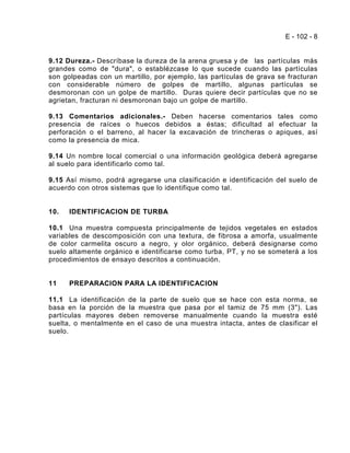 E - 102 - 8


9.12 Dureza.- Descríbase la dureza de la arena gruesa y de las partículas más
grandes como de "dura", o establézcase lo que sucede cuando las partículas
son golpeadas con un martillo, por ejemplo, las partículas de grava se fracturan
con considerable número de golpes de martillo, algunas partículas se
desmoronan con un golpe de martillo. Duras quiere decir partículas que no se
agrietan, fracturan ni desmoronan bajo un golpe de martillo.

9.13 Comentarios adicionales.- Deben hacerse comentarios tales como
presencia de raíces o huecos debidos a éstas; dificultad al efectuar la
perforación o el barreno, al hacer la excavación de trincheras o apiques, así
como la presencia de mica.

9.14 Un nombre local comercial o una información geológica deberá agregarse
al suelo para identificarlo como tal.

9.15 Así mismo, podrá agregarse una clasificación e identificación del suelo de
acuerdo con otros sistemas que lo identifique como tal.


10.   IDENTIFICACION DE TURBA

10.1 Una muestra compuesta principalmente de tejidos vegetales en estados
variables de descomposición con una textura, de fibrosa a amorfa, usualmente
de color carmelita oscuro a negro, y olor orgánico, deberá designarse como
suelo altamente orgánico e identificarse como turba, PT, y no se someterá a los
procedimientos de ensayo descritos a continuación.


11    PREPARACION PARA LA IDENTIFICACION

11.1 La identificación de la parte de suelo que se hace con esta norma, se
basa en la porción de la muestra que pasa por el tamiz de 75 mm (3"). Las
partículas mayores deben removerse manualmente cuando la muestra esté
suelta, o mentalmente en el caso de una muestra intacta, antes de clasificar el
suelo.
 