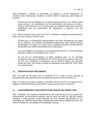 E - 102 - 9

11.2 Estímese y anótese el porcentaje de guijarros y el de fragmentos. Al
efectuar estos estimativos visuales, se harán sobre la base de porcentajes en
volumen.

-     Puesto que los porcentajes en el análisis granulométrico son dados como
      pesos secos y los estimativos de los porcentajes para gravas, arenas y
      finos en esta Norma lo son en peso seco, es recomendable que el informe
      establezca que los porcentajes de fragmentos y guijarros son por
      volumen.

11.3 De la muestra menor que 75 mm (3"), estímese y anótese el porcentaje en
peso seco de la grava, arena y finos.

-     Puesto que la composición granulométrica se hace visualmente con base
      en el volumen, se necesita considerable experiencia para estimar dichos
      porcentajes con base en el peso seco y deberán hacerse comparaciones
      frecuentes con análisis efectuados en el laboratorio.

-     Los porcentajes se estimarán con aproximación del 5 %. Los porcentajes
      de grava, arena y finos deberán dar 100 %.

-     Si uno de los componentes se halla presente pero no en cantidad
      suficiente como para considerar el 5 % de la fracción que pasa el tamiz de
      75 mm (3"), indíquese su presencia con el término trazas; por ejemplo:
      trazas de finos. Una traza no debe considerarse en el total del 100 % para
      los componentes.


12.   IDENTIFICACION PRELIMINAR

12.1 El suelo es de grano fino si contiene 50 % o más de finos. Sígase el
procedimiento para identificación de suelos de grano fino del numeral 13.

12.2 El suelo es de grano grueso si contiene menos del 50 % de granos finos.
Sígase el procedimiento para identificar suelos gruesos del numeral 14.


13.   PROCEDIMIENTO PARA IDENTIFICAR SUELOS DE GRANO FINO

13.1 Escójase una muestra representativa del material que se va a examinar.
Remuévanse las partículas mayores que el tamiz de 425 m (No.40) (arena
mediana y más gruesa), hasta disponer de una muestra equivalente a una
manotada de material. Úsese esta muestra para determinar resistencia seca, así
como la dilatancia y el ensayo de tenacidad o dureza.
 