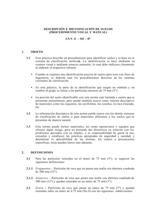 DESCRIPCIÓN E IDENTIFICACIÓN DE SUELOS
(PROCEDIMIENTO VISUAL Y MANUAL)
I.N.V. E – 102 – 07
1. OBJETO
1.1 Esta práctica describe un procedimiento para identificar suelos y se basa en el
sistema de clasificación unificada. La identificación se hace mediante un
examen visual y mediante ensayos manuales, lo cual debe indicarse claramente
al elaborar el respectivo informe.
• Cuando se requiera una identificación precisa de suelos para usos con fines de
Ingeniería, se deberán usar los procedimientos descritos en los sistemas
corrientes de clasificación.
• En esta práctica, la parte de la identificación que asigna un símbolo y un
nombre al grupo se limita a las partículas menores de 75 mm (3").
• La porción del suelo identificable con esta norma está limitada a suelos que se
presentan naturalmente, pero puede también usarse como sistema descriptivo
de materiales como los esquistos, las arcillolitas, las conchas, la roca triturada,
etc.
1.2 La información descriptiva de esta norma puede usarse con los demás sistemas
de clasificación de suelos o para materiales diferentes a los suelos que se
presentan de manera natural.
1.3 Esta norma puede incluir materiales, así como operaciones y equipos que
ofrecen algún riesgo, pero no pretende dar directrices en relación con los
problemas asociados con su empleo, y es responsabilidad de quien la use,
consultar y establecer las prácticas apropiadas de seguridad y sanidad, y
determinar la aplicabilidad de las mismas. En cuanto a precauciones
específicas, éstas pueden leerse más adelante.
2. DEFINICIONES
2.1 Para las partículas retenidas en el tamiz de 75 mm (3"), se sugieren las
siguientes definiciones:
2.1.1 Fragmentos – Partículas de roca que no pasan una malla con abertura cuadrada
de 300 mm (12").
2.1.2 Guijarros – Partículas de roca que pasan una malla con abertura cuadrada de
300 mm (12") y quedan retenidas en un tamiz de 75 mm (3").
2.2 Grava – Partículas de roca que pasan un tamiz de 75 mm (3") y quedan
retenidas sobre un tamiz de 4.75 mm (No.4) con las siguientes subdivisiones:
 