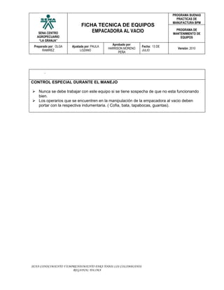 PROGRAMA BUENAS
                                                                                 PRACTICAS DE
                                                                               MANUFACTURA BPM
                             FICHA TECNICA DE EQUIPOS
    SENA CENTRO                  EMPACADORA AL VACIO                             PROGRAMA DE
                                                                               MANTENIMIENTO DE
   AGROPECUARIO                                                                    EQUIPOS
    “LA GRANJA”
                                               Aprobado por:
 Preparado por: OLGA   Ajustada por: PAULA                      Fecha: 13 DE
                                             HARRISON MORENO                     Versión: 2010
      RAMIREZ                LOZANO                             JULIO
                                                   PEÑA




       .

CONTROL ESPECIAL DURANTE EL MANEJO

 Nunca se debe trabajar con este equipo si se tiene sospecha de que no esta funcionando
  bien.
 Los operarios que se encuentren en la manipulación de la empacadora al vacio deben
  portar con la respectiva indumentaria. ( Cofia, bata, tapabocas, guantas).




SENA CONOCIMIENTO Y EMPRENDIMIENTO PARA TODOS LOS COLOMBIANOS
                       REGIONAL TOLIMA
 
