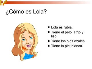 ¿Cómo es Lola? Lola es rubia. Tiene el pelo largo y liso. Tiene los ojos azules. Tiene la piel blanca.