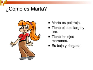 ¿Cómo es Marta? Marta es pelirroja. Tiene el pelo largo y liso. Tiene los ojos marrones. Es baja y delgada.