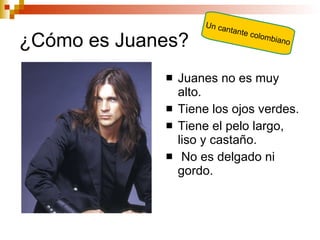 ¿Cómo es Juanes? Juanes no es muy alto. Tiene los ojos verdes. Tiene el pelo largo, liso y castaño. No es delgado ni gordo. Un cantante colombiano