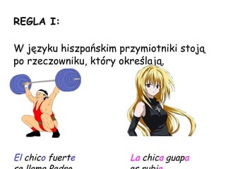 REGLA I: W  języku hiszpańskim przymiotniki stoją po rzeczowniku, który określają. El  chic o  fuert e   La  chic a  guap a   se llama Pedro .   es rubi a . 