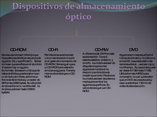 CD-ROM CD-R CD-RW DVD Se crea usando laser infrarrojo que hace patrones de bits en secuencia de agujeros  (0) y superficies(1).  Se lee con laser que se refleja en el aluminio 2 veces si hay un agujero .  Su formato  se basa en un bloque de datos de 8 bits que se transforma en un símbolo de 14 bits, se forma un frame de 42 símbolos y un sector de 96 frames (2352 bytes). Su velocidad simple se llama 1x, la doble 2x… la simple puede leer hasta 153600 bytes/s . Permite a los usuarios crear uno o mas discos sin incurrir en el gasto de una creación de CD-ROM. Se lee igual que a un CD-ROM pero este solo simula los agujeros. Tiene la misma velocidad que un CD-ROM  A diferencia del CR-R en este se sobrescribir. Tiene 2 estados estables: cristalino  y amorfo.  la unidad usa laser de alta potencia para crear agujeros simulados en la aleación (cambiándola de cristalina a amorfa. Para borrar la unidad usa laser de potencia media para cambiar los agujeros a superficies. Su velocidad es igual a el CD-ROM . Agujeros son mas pequeños 0.4 micras de diámetro y no 0.8 como en los CD, sus pistas están mas cercanas entre si , usa laser rojo y no infrarrojo . Su capacidad puede ser desde 4.7 GB hasta 17 GB. Utiliza formato MPEG para compresión, lo cual quiere decir que un DVD de una sola cara y capa  puede alojar 133 min de video de alta resolución. 