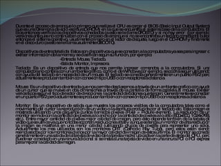 Durante el proceso de arranque lo primero que realiza el CPU es cargar el BIOS (Basic Input Output System) que es una “memoria de solo escritura” (ROM) en la que se encuentra el sistema base de la computadora. El bios entonces verifica los dispositivos conectados (a esto se le llama “POST”) y si no hay error  (por ejemplo versiones antiguas no continuaban con el proceso de arranque si no se encontraba un teclado conectado) busca entonces el sistema operativo, usualmente primero en el lector de disquete, luego en el CD-ROM y finalmente en el disco duro (a esto se le llama usualmente “BOOT”). Dispositivos de entrada/salida: Estos son dispositivos que se conectan a la computadora ya sea para ingresar o extraer información de la misma y se clasifican según su función, por ejemplo:  -Entrada: Mouse, Teclado. -Salida: Monitor, Impresora. Teclado: Es un dispositivo de entrada que nos permite ingresar comandos a la computadora. Si una computadora no contara con un ambiente grafico, como el de Windows por ejemplo, se podría seguir utilizando con ayuda del teclado sin necesidad de un mouse. El teclado se conecta generalmente en un puerto PS/2 pero actualmente se producen también con conexión tipo USB o con receptores a distancia. Mouse: Es un dispositivo de entrada que nos permite desplazarnos a través de un ambiente grafico con ayuda de un cursor que se mueve en dos dimensiones a través de la pantalla de forma paralela al mouse. Existen varios tipos según el tipo de lector de direcciones  la cantidad de botones que tengan. Generalmente se conectan en un puerto PS/2 pero actualmente se producen también con conexión tipo USB o con receptores a distancia. Monitor: Es un dispositivo de salida que muestra los procesos visibles de la computadora tales como el movimiento del cursor la reproducción de un video o la escritura producida por el teclado etc. Esta imagen es mostrada utilizando unos pequeños puntos llamados píxeles (Pixel = Picture element). La resolución de un monitor se mide con la cantidad de píxeles a lo ancho por la cantidad de píxeles a lo alto (800x600, 1024x768, etc.). Entre mayor cantidad de píxeles mejor calidad de imagen, pero esto depende también de la tarjeta de video que se utilice ya que no todas soportan resoluciones altas y aunque se tenga un monitor de alta resolución la imagen se mostraría en una menor calidad (utilizando grupos de píxeles para representar uno solo). Actualmente los mas utilizados son los monitores CRT (Cathodic Ray Tube), pero estos están siendo reemplazados por los monitores planos por la mayor calidad de imagen de estos últimos. El monitor se conecta generalmente en una salida de la tarjeta de video de la tarjeta madre, ubicada en la parte de atrás del CPU, pero puede ser conectado en una ranura adicional si se instala una tarjeta de video en una ranura PCI o PCI express para mejorar la calidad de imagen. 