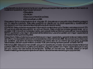 Los dispositivos de almacenamiento son aquellos que nos permiten guardar y extraer información de nuestra computadora. Algunos ejemplos son: -Disquetera -CD-ROM -Disco duro (Hard Drive Disk) -Memoria flash o USB Disquetera: Es la unidad lectora de el disquete. El disquete es un pequeño disco flexible protegido por un estuche cuadrado. Este esta quedando en desuso por su poca capacidad y durabilidad en comparación con los mas recientes dispositivos de almacenamiento. CD-ROM: Esta unidad sirve para leer información contenida en cd´s. Existen variantes como el CD-W que sirve además para escribir en cd´s en blanco. Esta unidad se conecta generalmente  en un conector IDE incluido en la tarjeta madre, pero actualmente se fabrican para utilizar los conectores SATA que tienen una mayor velocidad de transferencia. Los cd`s cuentan con mayor capacidad de almacenamiento que los disquetes. Disco Duro: Esta unidad es la que se fabrica con mayor capacidad y generalmente se instala dentro del CPU y no es posible verla como a los lectores o las memorias USB. Se conoce como disco duro por contener una serie de discos montados uno sobre otro en un mismo eje que giran a grandes velocidades. Utilizan usualmente el conector IDE pero los hay también para el conector SATA. Memoria USB: Esta es la mas versátil ya que no necesita de un lector se conecta directamente en los puertos USB incluidos en nuestra computadora, algunas cuentan con mayor capacidad que un cd y son por mucho las mas faciles de transportar. Existen en formas muy variadas, desde un simple llavero hasta figuras de personajes de caricatura, otra de las razones de su gran popularidad. 