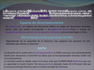 La  memoria principal  o  primaria  (MP), también llamada  memoria central , está formada por bloques de  circuitos integrados  o chips capaces de almacenar, retener o "memorizar" información digital, es decir, valores binarios; a dichos bloques tiene acceso el  microprocesador  de la  computadora .   En  computación , un espacio de direcciones define un rango de direcciones discretas, donde cada una puede corresponder a un  registro de memoria  físico o virtual, un  dispositivo periférico , un  host de red , un  sector de disco , u otra entidad lógica o física. Dependiendo de la capacidad de la memoria, hay espacios con patrones de bits definidos que indican su dirección Espacio de direccionamiento Direcciones   como patrones de bits La ubicación de la caché entre el  microprocesador  y la RAM, hace que sea suficientemente rápida para almacenar y transmitir los datos que el microprocesador necesita recibir casi instantáneamente. La memoria caché es rápida, unas 5 ó 6 veces más que la DRAM (RAM  dinámica ), por eso su capacidad es mucho menor. Por eso su  precio  es elevado, hasta 10 ó 20 veces más que la memoria principal dinámica para la misma cantidad de memoria. 