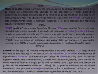 ROM Memoria de sólo lectura  (normalmente conocida como,  R ead  O nly  M emory) es una clase de medio de almacenamiento utilizado en los ordenadores y otros dispositivos electrónicos. Los datos almacenados en la ROM no se puede modificar  -al menos no de manera rápida o fácil-  y se utiliza principalmente para contener el  firmware  (software que está estrechamente ligada a hardware específico, y es poco probable que requieren actualizaciones frecuentes). EPROM PROM  significa   Programmable Read-Only Memory  ( ROM  programable). Es una memoria digital donde el valor de cada bit depende del estado de un  fusible  (o  antifusible ), que puede ser quemado una sola vez. Por esto la memoria puede ser programada (pueden ser escritos los datos) una sola vez a través de un dispositivo especial, un programador PROM. Estas memorias son utilizadas para grabar datos permanentes en cantidades menores a las ROMs, o cuando los datos deben cambiar en muchos o todos los casos. PROM EPROM  son las siglas de  Erasable Programmable Read-Only Memory  ( ROM  programable borrable de sólo lectura). Es un tipo de  chip  de  memoria ROM   no volátil  inventado por el ingeniero  Dov Frohman . Está formada por celdas de  FAMOS  (Floating Gate Avalanche-Injection Metal-Oxide Semiconductor) o  transistores de puerta flotante , cada uno de los cuales viene de fábrica sin carga, por lo que son leídos como 0 (por eso, una EPROM sin grabar se lee como  00  en todas sus celdas). Se programan mediante un dispositivo electrónico que proporciona  voltajes  superiores a los normalmente utilizados en los circuitos electrónicos. Las celdas que reciben carga se leen entonces como un 1. 