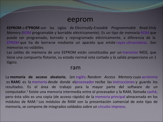 eeprom EEPROM  o  E²PROM  son las siglas de  Electrically-Erasable Programmable Read-Only Memory  ( ROM  programable y borrable eléctricamente). Es un tipo de memoria  ROM  que puede ser programado, borrado y reprogramado eléctricamente, a diferencia de la  EPROM  que ha de borrarse mediante un aparato que emite  rayos ultravioletas . Son memorias no volátiles. Las celdas de memoria de una EEPROM están constituidas por un  transistor  MOS, que tiene una compuerta flotante, su estado normal esta cortado y la salida proporciona un 1 lógico. ram La  memoria de acceso aleatorio , (en  inglés :  Random Access Memory  cuyo  acrónimo  es  RAM ) es la  memoria  desde donde el procesador  recibe las  instrucciones  y guarda los resultados. Es el área de trabajo para la mayor parte del software de un computador. 1  Existe una memoria intermedia entre el procesador y la RAM, llamada  caché , pero ésta sólo es una copia (de acceso rápido) de la  memoria principal  almacenada en los módulos de RAM. 1  Los módulos de RAM son la presentación comercial de este tipo de memoria, se compone de integrados soldados sobre un  circuito impreso . 