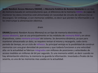 sram Static Random Access Memory (SRAM) , o  Memoria Estática de Acceso Aleatorio  es un tipo de memoria basada en semiconductores que, al diferencia de la memoria  DRAM , es capaz de mantener los datos (mientras esté alimentada) sin necesidad de circuito de  refresco  (no se descargan). Sin embargo, si son memorias volátiles, es decir que pierden la información si se les interrumpe la alimentación eléctrica. dram DRAM ( Dynamic Random Access Memory ) es un tipo de memoria electrónica de  acceso aleatorio , que se usa principalmente en los módulos de  memoria RAM  y en otros dispositivos, como  memoria principal  del sistema. Se denomina dinámica, ya que para mantener almacenado un dato, se requiere revisar el mismo y recargarlo, cada cierto periodo de tiempo, en un ciclo de  refresco . Su principal ventaja es la posibilidad de construir memorias con una gran densidad de posiciones y que todavía funcionen a una velocidad alta: en la actualidad se fabrican  integrados  con millones de posiciones y velocidades de acceso medidos en millones de bit por segundo. Es una memoria volátil, es decir cuando no hay alimentación eléctrica, la memoria no guarda la información. Inventada a finales de los sesenta, es una de las memorias mas usadas en la actualidad. 