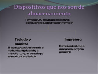 Teclado y monitor Impresora  El teclado proporciona la entrada; el monitor despliega la salida y al mismo tiempo repite la entrada que se introduce al en el teclado .  Permiten al CPU comunicarse con el mundo exterior, pero no pueden almacenar información Dispositivo de salida que crea que crea un registro permanente. 