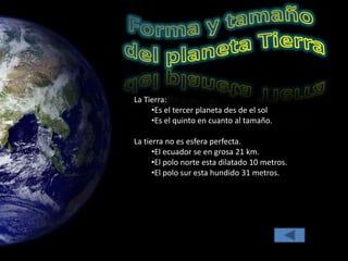 La Tierra:
•Es el tercer planeta des de el sol
•Es el quinto en cuanto al tamaño.
La tierra no es esfera perfecta.
•El ecuador se en grosa 21 km.
•El polo norte esta dilatado 10 metros.
•El polo sur esta hundido 31 metros.