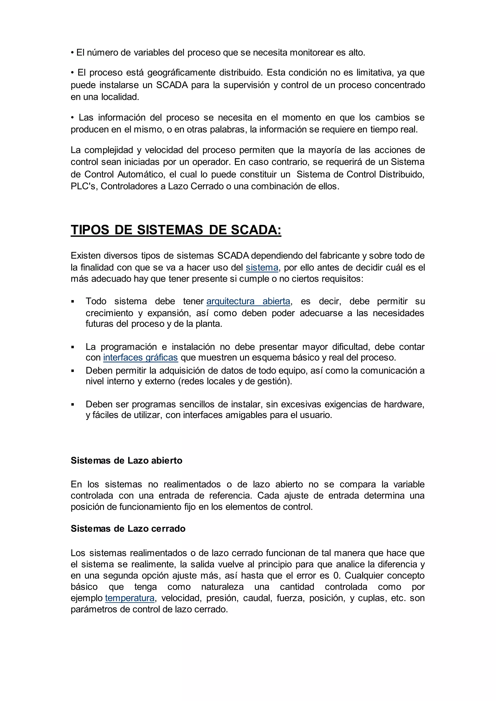 • El número de variables del proceso que se necesita monitorear es alto.
• El proceso está geográficamente distribuido. Esta condición no es limitativa, ya que
puede instalarse un SCADA para la supervisión y control de un proceso concentrado
en una localidad.
• Las información del proceso se necesita en el momento en que los cambios se
producen en el mismo, o en otras palabras, la información se requiere en tiempo real.
La complejidad y velocidad del proceso permiten que la mayoría de las acciones de
control sean iniciadas por un operador. En caso contrario, se requerirá de un Sistema
de Control Automático, el cual lo puede constituir un Sistema de Control Distribuido,
PLC's, Controladores a Lazo Cerrado o una combinación de ellos.
TIPOS DE SISTEMAS DE SCADA:
Existen diversos tipos de sistemas SCADA dependiendo del fabricante y sobre todo de
la finalidad con que se va a hacer uso del sistema, por ello antes de decidir cuál es el
más adecuado hay que tener presente si cumple o no ciertos requisitos:
 Todo sistema debe tener arquitectura abierta, es decir, debe permitir su
crecimiento y expansión, así como deben poder adecuarse a las necesidades
futuras del proceso y de la planta.
 La programación e instalación no debe presentar mayor dificultad, debe contar
con interfaces gráficas que muestren un esquema básico y real del proceso.
 Deben permitir la adquisición de datos de todo equipo, así como la comunicación a
nivel interno y externo (redes locales y de gestión).
 Deben ser programas sencillos de instalar, sin excesivas exigencias de hardware,
y fáciles de utilizar, con interfaces amigables para el usuario.
Sistemas de Lazo abierto
En los sistemas no realimentados o de lazo abierto no se compara la variable
controlada con una entrada de referencia. Cada ajuste de entrada determina una
posición de funcionamiento fijo en los elementos de control.
Sistemas de Lazo cerrado
Los sistemas realimentados o de lazo cerrado funcionan de tal manera que hace que
el sistema se realimente, la salida vuelve al principio para que analice la diferencia y
en una segunda opción ajuste más, así hasta que el error es 0. Cualquier concepto
básico que tenga como naturaleza una cantidad controlada como por
ejemplo temperatura, velocidad, presión, caudal, fuerza, posición, y cuplas, etc. son
parámetros de control de lazo cerrado.
 